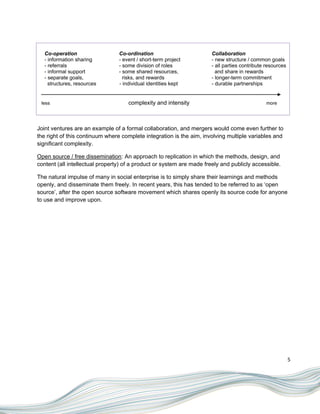 Co-operation                  Co-ordination                         Collaboration
   - information sharing         - event / short-term project          - new structure / common goals
   - referrals                   - some division of roles              - all parties contribute resources
   - informal support            - some shared resources,                and share in rewards
   - separate goals,               risks, and rewards                  - longer-term commitment
     structures, resources       - individual identities kept          - durable partnerships


 less                                complexity and intensity                                  more




Joint ventures are an example of a formal collaboration, and mergers would come even further to
the right of this continuum where complete integration is the aim, involving multiple variables and
significant complexity.

Open source / free dissemination: An approach to replication in which the methods, design, and
content (all intellectual property) of a product or system are made freely and publicly accessible.

The natural impulse of many in social enterprise is to simply share their learnings and methods
openly, and disseminate them freely. In recent years, this has tended to be referred to as „open
source‟, after the open source software movement which shares openly its source code for anyone
to use and improve upon.




                                                                                                            5
 