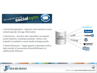 •  Social Demographics - Segment users based on social network gender and age information. •  Social Users - Connect with subscribers on popular social networks, including Facebook, Twitter, and LinkedIn to establish a social media strategy quickly. •  Social Influencers - Target popular subscribers with a high number of connections/friends/followers to rapidly build influence. 