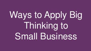 Ways to Apply Big
Thinking to
Small Business
 
