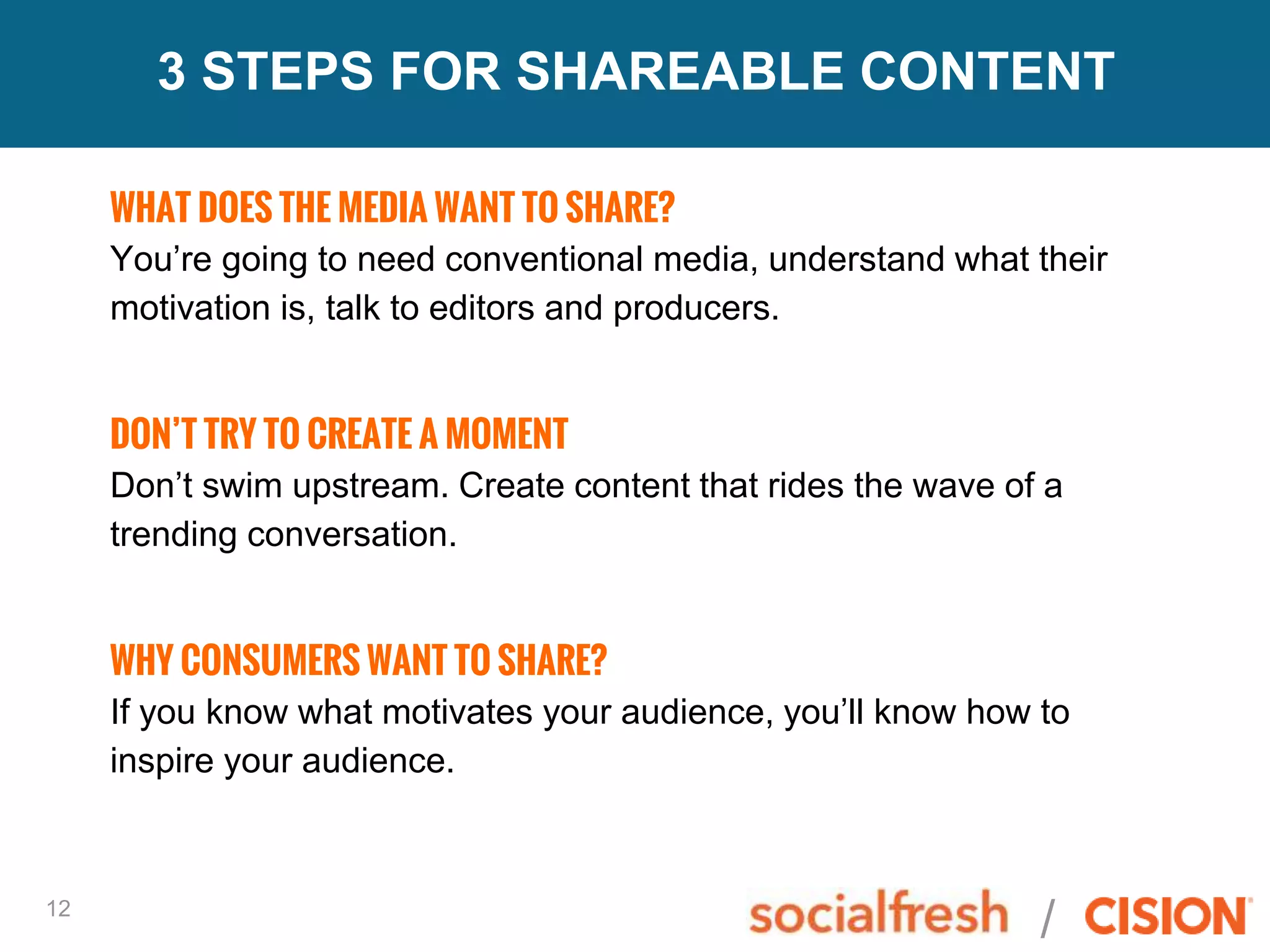 /12
3 STEPS FOR SHAREABLE CONTENT
WHAT DOES THE MEDIA WANT TO SHARE?
You’re going to need conventional media, understand what their
motivation is, talk to editors and producers.
DON’T TRY TO CREATE A MOMENT
Don’t swim upstream. Create content that rides the wave of a
trending conversation.
WHY CONSUMERS WANT TO SHARE?
If you know what motivates your audience, you’ll know how to
inspire your audience.
 