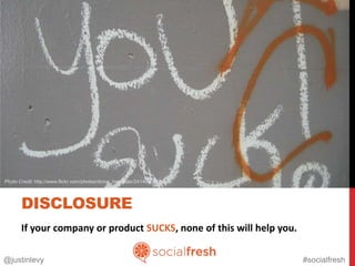 Photo Credit: http://www.flickr.com/photos/divine_harvester/2414090010




       DISCLOSURE
       If your company or product SUCKS, none of this will help you.

@justinlevy                                                              #socialfresh
 