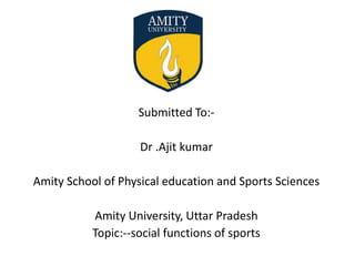 Submitted To:-
Dr .Ajit kumar
Amity School of Physical education and Sports Sciences
Amity University, Uttar Pradesh
Topic:--social functions of sports
 