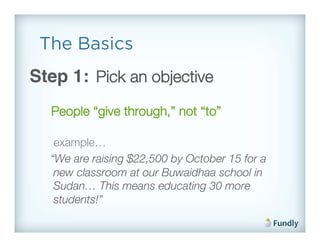 The Basics
Step 1: Pick an objective!
  People “give through,” not “to”!

   example…!
  “We are raising $22,500 by October 15 for a
   new classroom at our Buwaidhaa school in
   Sudan… This means educating 30 more
   students!”!
 