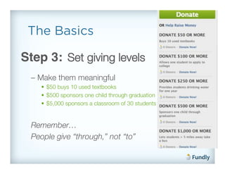 The Basics

Step 3: Set giving levels!
  –  Make them meaningful!
     •  $50 buys 10 used textbooks!
     •  $500 sponsors one child through graduation!
     •  $5,000 sponsors a classroom of 30 students!


  Remember… !
  People give “through,” not “to”!
 