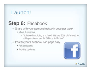 Launch!

Step 6: Facebook!
 –  Share with your personal network once per week!
    •  Make it personal!
        –  “Join me in building a school! We are 50% of the way to
           adding a classroom for 30 kids in Sudan”!
 –  Post to your Facebook Fan page daily!
    •  Ask questions!
    •  Provide updates      !!
 