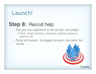 Launch!

Step 8: Recruit help!
 –  Get your top supporters to set up their own pages!
    •  Think: board members, volunteers, celebrity endorsers,
       partners, etc.!
 –  Rinse and repeat: the bigger the team, the better the
    results!
 