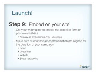 Launch!

Step 9: Embed on your site!
 –  Get your webmaster to embed the donation form on
    your own website!
    •  As easy as embedding a YouTube video!
 –  Make sure all channels of communication are aligned for
    the duration of your campaign!
    •  Email!
    •  Direct mail!
    •  Website!
    •  Social networking!
 