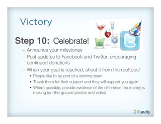Victory

Step 10: Celebrate!!
 –  Announce your milestones!
 –  Post updates to Facebook and Twitter, encouraging
    continued donations!
 –  When your goal is reached, shout it from the rooftops!!
    •  People like to be part of a winning team!
    •  Thank them for their support and they will support you again!
    •  Where possible, provide evidence of the difference the money is
       making (on-the-ground photos and video)!
 