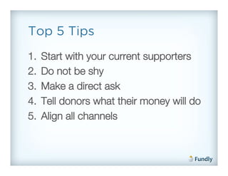 Top 5 Tips
1.    Start with your current supporters!
2.    Do not be shy!
3.    Make a direct ask!
4.    Tell donors what their money will do!
5.    Align all channels!
 