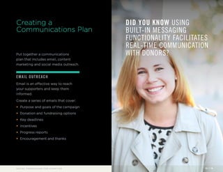 Creating a 
Communications Plan 
Put together a communications 
plan that includes email, content 
marketing and social media outreach. 
EMAIL OUTREACH 
Email is an effective way to reach 
your supporters and keep them 
informed. 
Create a series of emails that cover: 
• Purpose and goals of the campaign 
• Donation and fundraising options 
• Key deadlines 
• Incentives 
• Progress reports 
• Encouragement and thanks 
DID YOU KNOW USING 
BUILT-IN MESSAGING 
FUNCTIONALITY FACILITATES 
REAL-TIME COMMUNICATION 
WITH DONORS? 
SOCIAL FUNDRAISING FOR CHARITIES 10 / 16 
 