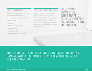 CONTENT MARKETING 
It’s easier than you think to share 
your story and build buzz. 
You can share your story with: 
• Blog posts 
• Videos 
• Photos or illustrations 
• Infographics 
• Illustrated quotes 
• Encouragement and thanks 
CREATE A CONTENT CALENDAR 
Create a simple calendar that 
outlines your content plans. 
The amount of content you create 
will depend on your resources. If 
you can only create one blog post 
per week, focus on getting it wide 
distribution. 
INTERESTING 
CONTENT CAN 
DRIVE TRAFFIC 
TO YOUR CAMPAIGN 
AND ATTRACT MORE 
SUPPORTERS. 
TIP: ENCOURAGE YOUR SUPPORTERS TO CREATE THEIR OWN 
CAMPAIGN-RELATED CONTENT! GIVE THEM SOME IDEAS TO 
GET THEM STARTED. 
SOCIAL FUNDRAISING FOR CHARITIES 11 / 16 
 