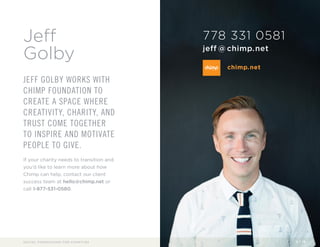 Jeff 
Golby 
JEFF GOLBY WORKS WITH 
CHIMP FOUNDATION TO 
CREATE A SPACE WHERE 
CREATIVITY, CHARITY, AND 
TRUST COME TOGETHER 
TO INSPIRE AND MOTIVATE 
PEOPLE TO GIVE. 
If your charity needs to transition and 
you’d like to learn more about how 
Chimp can help, contact our client 
success team at hello@chimp.net or 
call 1-877-531-0580. 
778 331 0581 
jeff@chimp.net 
chimp.net 
SOCIAL FUNDRAISING FOR CHARITIES 2 / 16 
 