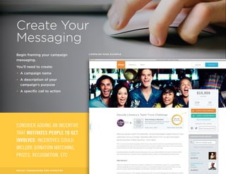 Create Your 
Messaging 
Begin framing your campaign 
messaging. 
You’ll need to create: 
• A campaign name 
• A description of your 
campaign’s purpose 
• A specific call to action 
CONSIDER ADDING AN INCENTIVE 
THAT MOTIVATES PEOPLE TO GET 
INVOLVED. INCENTIVES COULD 
INCLUDE DONATION MATCHING, 
PRIZES, RECOGNITION, ETC. 
CAMPAIGN PAGE EXAMPLE 
SOCIAL FUNDRAISING FOR CHARITIES 7 / 16 
 