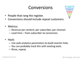 ConversionsPeople that rang the register.Conversions should include repeat customers.Metrics:Revenue per content, per subscriber, per channel.Lead time – from subscriber to conversion.Hack:Use web analytics parameters to build smarter links.You can probably track this with existing tools.Rinse, repeat.