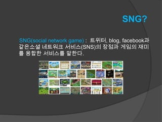 SNG?

SNG(social network game) : 트위터, blog, facebook과
같은소셜 네트워크 서비스(SNS)의 장점과 게임의 재미
를 융합한 서비스를 말한다.
 