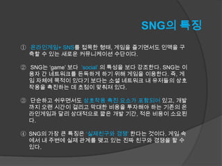 SNG의 특징
① 온라인게임+ SNS를 접목한 형태, 게임을 즐기면서도 인맥을 구
  축할 수 있는 새로운 커뮤니케이션 수단이다.

② SNG는 ‘game’ 보다 ‘social’ 의 특성을 보다 강조한다. SNG는 이
  용자 간 네트워크를 돈독하게 하기 위해 게임을 이용한다. 즉, 게
  임 자체에 목적이 있다기 보다는 소셜 네트워크 내 유저들의 상호
  작용을 촉진하는 데 초점이 맞춰져 있다.

③ 단순하고 쉬우면서도 상호작용 촉진 요소가 포함되어 있고, 개발
  까지 오랜 시간이 걸리고 막대한 비용을 투자해야 하는 기존의 온
  라인게임과 달리 상대적으로 짧은 개발 기간, 적은 비용이 소요된
  다.

④ SNG의 가장 큰 특징은 ‘실제친구와 경쟁’ 한다는 것이다. 게임 속
  에서 내 주변에 실제 관계를 맺고 있는 진짜 친구와 경쟁을 할 수
  있다.
 