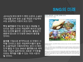 SNG의 미래
-2010년도부터 화두가 됐던 오픈과 소셜의
가능성을 모두 담은 소셜 게임은 IT업계에
서도 상징적인 시장이 되고 있다.

특정 플랫폼에 구속 받지 않고 제공될 수
있다는 점은 소규모 게임제작 회사의 입장
에서 도전해 볼만한 시장임에는 틀림없기
때문에 앞으로 더 다양한 SNG이 등장할
것이다.

올해를 기점으로 본격적으로 의 전쟁이 시
작될 것이라고 많은 게임제작자들이 말하
듯 소셜게임은 이용자에게는 보다 더 재미
있게 즐길 수 있는 SNS의 플랫폼으로 제작
자와 기업의 입장에서는 새로운 수익창출
이라는 목적을 이룰 수 있는 거대 시장이
될 것이다.
 