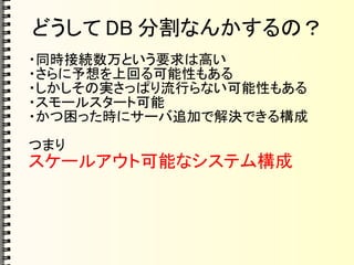 どうして DB 分割なんかするの？
・同時接続数万という要求は高い
・さらに予想を上回る可能性もある
・しかしその実さっぱり流行らない可能性もある
・スモールスタート可能
・かつ困った時にサーバ追加で解決できる構成
つまり
スケールアウト可能なシステム構成
 