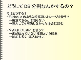 どうして DB 分割なんかするの？
ではどうする？
・ Fusion-io のような超高速ストレージを使う？
　→用意できるとは限らない
　→導入しても解決しなかった場合に詰む
・ MySQL Cluster を使う？
　→まだ枯れていない技術という印象
　→制約も多く、導入は怖い
 