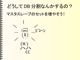 どうして DB 分割なんかするの？
マスタスレーブのセットを増やそう !
　 　　　　 |
　 　＼　　 __ 　　／
　 　 ＿　（ｍ）　＿ﾋﾟｺｰﾝ
　 　　　　 | ミ |
　 　 ／ 　｀ ´ 　 ＼
　　　　　 ('A`)
　　　　　ノヽノヽ
　　　　　　　くく
 