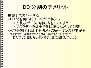 DB 分割のデメリット
■ 設計でカバーする
・ DB 間を跨いだ JOIN ができない
→ 冗長なデータの持ち方をしてしまう
→ マスタデータは全 DB に持つなどして対策
・水平分割すればするほどパフォーマンスが下がる
　※とにかく分割とかいうタイトルになってますが
　 あんまり分割しちゃダメです、最低限にしましょう
 