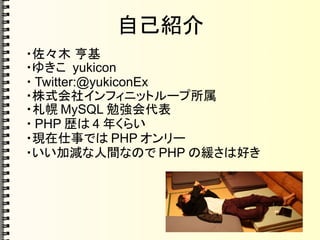 自己紹介
・佐々木 亨基
・ゆきこ yukicon
・ Twitter:@yukiconEx
・株式会社インフィニットループ所属
・札幌 MySQL 勉強会代表
・ PHP 歴は 4 年くらい
・現在仕事では PHP オンリー
・いい加減な人間なので PHP の緩さは好き
 