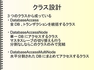 クラス設計
3 つのクラスから成っている
・ DatabaseAccess
　全 DB 、トランザクションを統括するクラス
・ DatabaseAccessNode
　単一 DB にアクセスするクラス
　マスタスレーブの切り替えも行う
　分割なしならこのクラスのみで完結
・ DatabaseAccessMultiNode
　水平分割された DB にまとめてアクセスするクラス
 