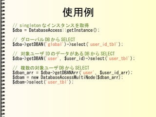 使用例
// singleton なインスタンスを取得
$dba = DatabaseAccess::getInstance();
// グローバル DB から SELECT
$dba->getDBAN('global')->select('user_id_tbl');
// 対象ユーザ ID のデータがある DB から SELECT
$dba->getDBAN('user', $user_id)->select('user_tbl');
// 複数の対象ユーザ DB から SELECT
$dban_arr = $dba->getDBANArr('user', $user_id_arr);
$dbam = new DatabaseAccessMultiNode($dban_arr);
$dbam->select('user_tbl');
 
