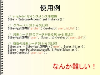 使用例
// singleton なインスタンスを取得
$dba = DatabaseAccess::getInstance();
// グローバル DB から SELECT
$dba->getDBAN('global')->select('user_id_tbl');
// 対象ユーザ ID のデータがある DB から SELECT
$dba->getDBAN('user', $user_id)->select('user_tbl');
// 複数の対象ユーザ DB から SELECT
$dban_arr = $dba->getDBANArr('user', $user_id_arr);
$dbam = new DatabaseAccessMultiNode($dban_arr);
$dbam->select('user_tbl');
なんか難しい！
 