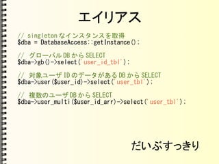 エイリアス
// singleton なインスタンスを取得
$dba = DatabaseAccess::getInstance();
// グローバル DB から SELECT
$dba->gb()->select('user_id_tbl');
// 対象ユーザ ID のデータがある DB から SELECT
$dba->user($user_id)->select('user_tbl');
// 複数のユーザ DB から SELECT
$dba->user_multi($user_id_arr)->select('user_tbl');
だいぶすっきり
 