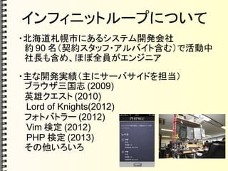 インフィニットループについて
・北海道札幌市にあるシステム開発会社
　約 90 名（契約スタッフ・アルバイト含む）で活動中
　社長も含め、ほぼ全員がエンジニア
・主な開発実績（主にサーバサイドを担当）
　ブラウザ三国志 (2009)
　英雄クエスト (2010)
　 Lord of Knights(2012)
　フォトバトラー (2012)
　 Vim 検定 (2012)
　 PHP 検定 (2013)
　その他いろいろ
 