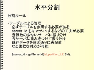 水平分割
分割ルール
・テーブルによる管理
必ずテーブルを参照する必要がある
server_id をキャッシュするなどの工夫が必要
登録数の少ないサーバに振り分け
各サーバに重みをつけて振り分け
既存データを意図通りに再配置
など柔軟な対応が可能
$server_id = getServerId('id_partition_tbl', $id);
 