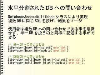 水平分割された DB への問い合わせ
DatabaseAccessMultiNode クラスにより実現
複数 DB に同じ SQL を投げ、結果をマージ
使用者は複数 DB への問い合わせである事を意識
せず、単一 DB を扱うのと同様に記述する事がで
きる
// 単一 DB への問い合わせ
$dba->user($user_id)->select('user_tbl');
$dba->user($user_id)->update('user_tbl');
// 複数 DB への問い合わせ
$dba->user_multi($user_id_arr)->select('user_tbl');
$dba->user_multi($user_id_arr)->update('user_tbl');
 