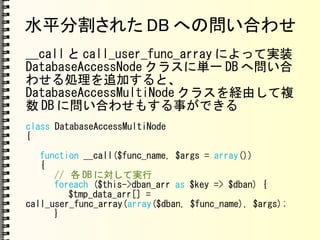 水平分割された DB への問い合わせ
__call と call_user_func_array によって実装
DatabaseAccessNode クラスに単一 DB へ問い合
わせる処理を追加すると、
DatabaseAccessMultiNode クラスを経由して複
数 DB に問い合わせもする事ができる
class DatabaseAccessMultiNode
{
function __call($func_name, $args = array())
{
// 各 DB に対して実行
foreach ($this->dban_arr as $key => $dban) {
$tmp_data_arr[] =
call_user_func_array(array($dban, $func_name), $args);
}
 