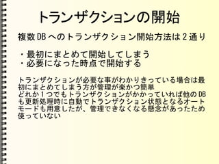 トランザクションの開始
複数 DB へのトランザクション開始方法は 2 通り
・最初にまとめて開始してしまう
・必要になった時点で開始する
トランザクションが必要な事がわかりきっている場合は最
初にまとめてしまう方が管理が楽かつ簡単
どれか 1 つでもトランザクションがかかっていれば他の DB
も更新処理時に自動でトランザクション状態となるオート
モードも用意したが、管理できなくなる懸念があったため
使っていない
 