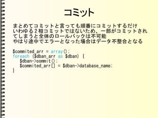 コミット
まとめてコミットと言っても順番にコミットするだけ
いわゆる 2 相コミットではないため、一部がコミットされ
てしまうと全体のロールバックは不可能
やはり途中でエラーとなった場合はデータ不整合となる
$commited_arr = array();
foreach ($dban_arr as $dban) {
$dban->commit();
$commited_arr[] = $dban->database_name;
}
 