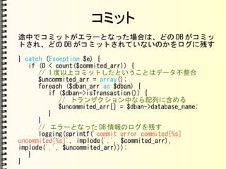 コミット
途中でコミットがエラーとなった場合は、どの DB がコミッ
トされ、どの DB がコミットされていないのかをログに残す
} catch (Exception $e) {
if (0 < count($commited_arr)) {
// 1 度以上コミットしたということはデータ不整合
$uncommited_arr = array();
foreach ($dban_arr as $dban) {
if ($dban->isTransaction()) {
// トランザクション中なら配列に含める
$uncommited_arr[] = $dban->database_name;
}
}
// エラーとなった DB 情報のログを残す
logging(sprintf('commit error commited[%s]
uncommited[%s]', implode(',', $commited_arr),
implode(',', $uncommited_arr)));
}
}
 