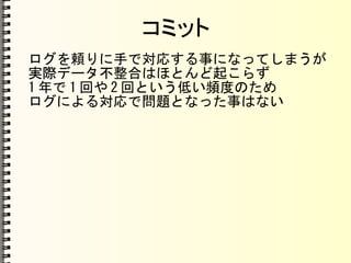コミット
ログを頼りに手で対応する事になってしまうが
実際データ不整合はほとんど起こらず
1 年で 1 回や 2 回という低い頻度のため
ログによる対応で問題となった事はない
 