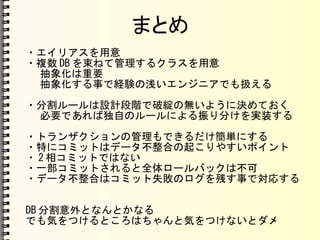 まとめ
・エイリアスを用意
・複数 DB を束ねて管理するクラスを用意
抽象化は重要
抽象化する事で経験の浅いエンジニアでも扱える
・分割ルールは設計段階で破綻の無いように決めておく
必要であれば独自のルールによる振り分けを実装する
・トランザクションの管理もできるだけ簡単にする
・特にコミットはデータ不整合の起こりやすいポイント
・ 2 相コミットではない
・一部コミットされると全体ロールバックは不可
・データ不整合はコミット失敗のログを残す事で対応する
DB 分割意外となんとかなる
でも気をつけるところはちゃんと気をつけないとダメ
 