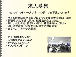 求人募集
インフィニットループでは、エンジニアを募集しています
・社長も含めほぼ全員がプログラマで技術者に優しい環境
・勤務地は北海道札幌市、他社出向などは無し
・おいしい食べ物、自然いっぱい、花粉少ない、涼しい
・短い通勤時間、徒歩や自転車で通勤が可能
・ U ターン、 I ターン大歓迎
・ PHP 開発エンジニア
・スマホ開発エンジニア
・ MySQL エンジニア
・インフラエンジニア
 