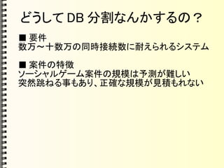 どうして DB 分割なんかするの？
■ 要件
数万～十数万の同時接続数に耐えられるシステム
■ 案件の特徴
ソーシャルゲーム案件の規模は予測が難しい
突然跳ねる事もあり、正確な規模が見積もれない
 