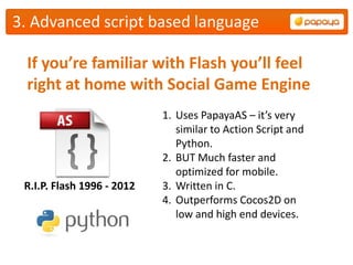 3. Advanced script based language

 If you’re familiar with Flash you’ll feel
 right at home with Social Game Engine
                            1. Uses PapayaAS – it’s very
                               similar to Action Script and
                               Python.
                            2. BUT Much faster and
                               optimized for mobile.
 R.I.P. Flash 1996 - 2012   3. Written in C.
                            4. Outperforms Cocos2D on
                               low and high end devices.
 