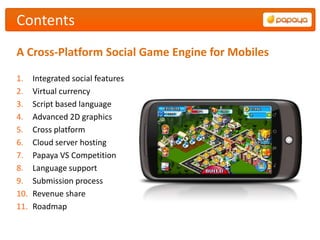 Contents
A Cross-Platform Social Game Engine for Mobiles

1.    Integrated social features
2.    Virtual currency
3.    Script based language
4.    Advanced 2D graphics
5.    Cross platform
6.    Cloud server hosting
7.    Papaya VS Competition
8.    Language support
9.    Submission process
10.   Revenue share
11.   Roadmap
 