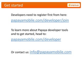 Get started

    Developers need to register first from here:
    papayamobile.com/developer/join

    To learn more about Papaya developer tools
    and to get started, head to:
    papayamobile.com/developer


    Or contact us: info@papayamobile.com
 
