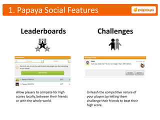 1. Papaya Social Features

     Leaderboards                                Challenges




  Allow players to compete for high       Unleash the competitive nature of
  scores locally, between their friends   your players by letting them
  or with the whole world.                challenge their friends to beat their
                                          high score.
 
