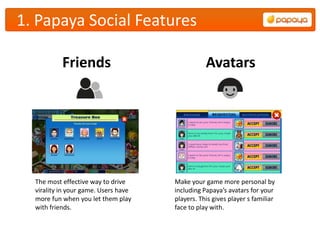 1. Papaya Social Features

           Friends                               Avatars




  The most effective way to drive     Make your game more personal by
  virality in your game. Users have   including Papaya’s avatars for your
  more fun when you let them play     players. This gives player s familiar
  with friends.                       face to play with.
 