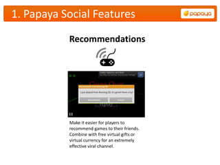 1. Papaya Social Features
           Recommendations




           Make it easier for players to
           recommend games to their friends.
           Combine with free virtual gifts or
           virtual currency for an extremely
           effective viral channel.
 