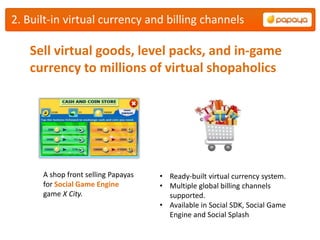 2. Built-in virtual currency and billing channels

   Sell virtual goods, level packs, and in-game
   currency to millions of virtual shopaholics




      A shop front selling Papayas   • Ready-built virtual currency system.
      for Social Game Engine         • Multiple global billing channels
      game X City.                     supported.
                                     • Available in Social SDK, Social Game
                                       Engine and Social Splash
 