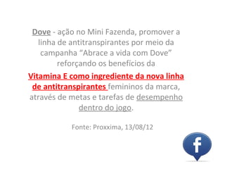 Dove - ação no Mini Fazenda, promover a
   linha de antitranspirantes por meio da
    campanha “Abrace a vida com Dove”
         reforçando os benefícios da
Vitamina E como ingrediente da nova linha
 de antitranspirantes femininos da marca,
através de metas e tarefas de desempenho
               dentro do jogo.

           Fonte: Proxxima, 13/08/12
 