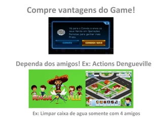 Compre vantagens do Game!




Dependa dos amigos! Ex: Actions Dengueville




     Ex: Limpar caixa de agua somente com 4 amigos
 